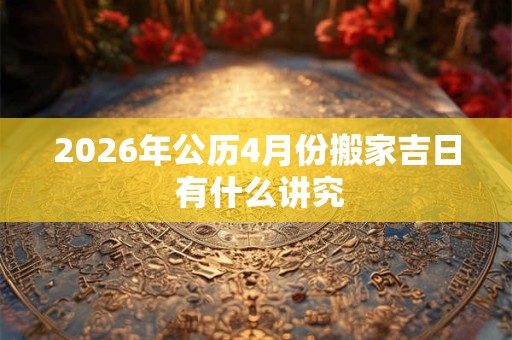 2026年公历4月份搬家吉日 有什么讲究 2026年公历4月份搬家吉日 有什么讲究