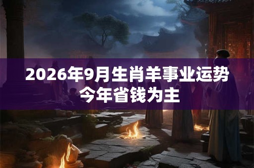 2026年9月生肖羊事业运势 今年省钱为主