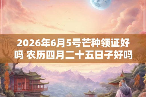 2026年6月5号芒种领证好吗 农历四月二十五日子好吗