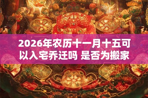 2026年农历十一月十五可以入宅乔迁吗 是否为搬家黄道吉日 2026年农历十一月十五可以入宅乔迁吗 是否为搬家黄道吉日