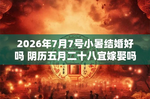 2026年7月7号小暑结婚好吗 阴历五月二十八宜嫁娶吗