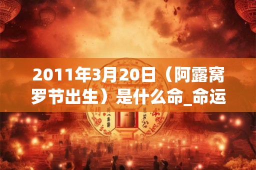2011年3月20日（阿露窝罗节出生）是什么命_命运如何