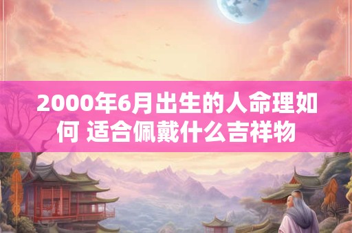 2000年6月出生的人命理如何 适合佩戴什么吉祥物 2000年6月出生的人命理如何 适合佩戴什么吉祥物