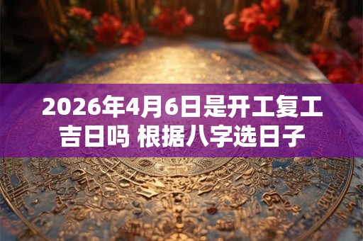 2026年4月6日是开工复工吉日吗 根据八字选日子 2026年4月6日是开工复工吉日吗 根据八字选日子