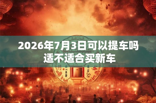 2026年7月3日可以提车吗 适不适合买新车 2026年7月3日可以提车吗 适不适合买新车