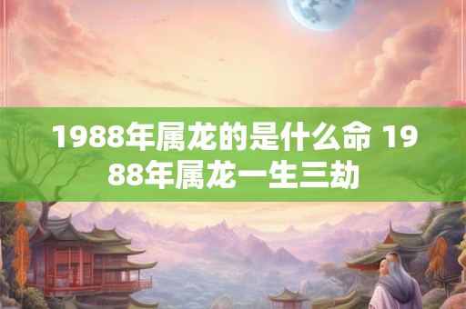 1988年属龙的是什么命 1988年属龙一生三劫 1988年属龙的是什么命 1988年属龙一生三劫