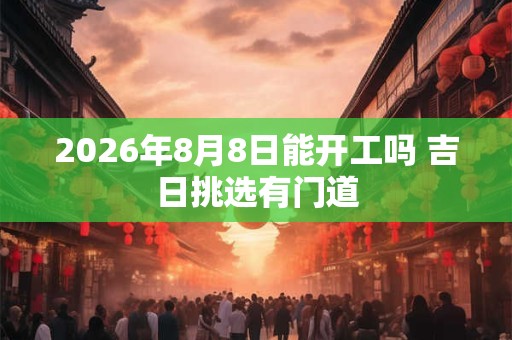 2026年8月8日能开工吗 吉日挑选有门道 2026年8月8日能开工吗 吉日挑选有门道