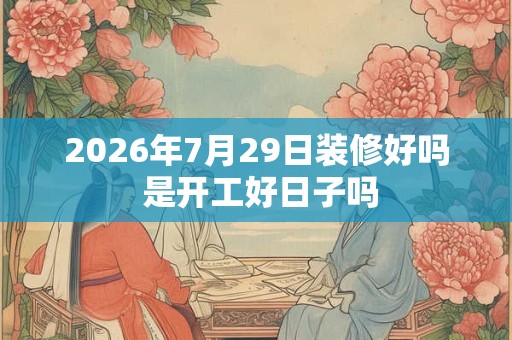 2026年7月29日装修好吗 是开工好日子吗