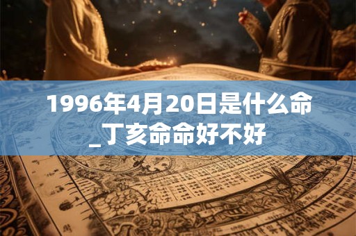 1996年4月20日是什么命_丁亥命命好不好 1996年4月20日是什么命_丁亥命命好不好