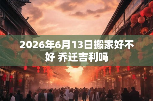 2026年6月13日搬家好不好 乔迁吉利吗