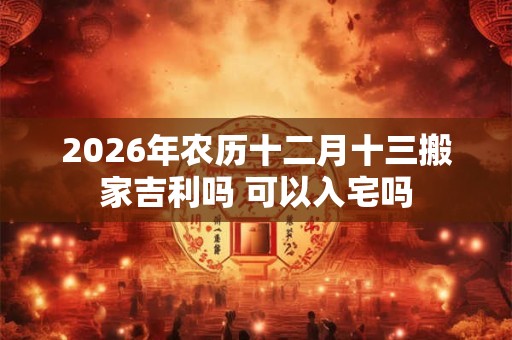 2026年农历十二月十三搬家吉利吗 可以入宅吗