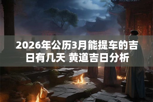 2026年公历3月能提车的吉日有几天 黄道吉日分析 2026年公历3月能提车的吉日有几天 黄道吉日分析