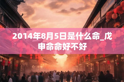 2014年8月5日是什么命_戊申命命好不好 2014年8月5日是什么命_戊申命命好不好