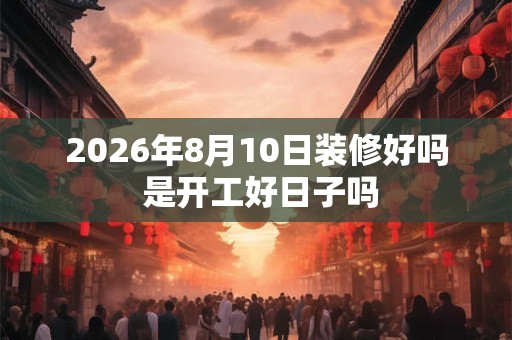 2026年8月10日装修好吗 是开工好日子吗 2026年8月10日装修好吗 是开工好日子吗
