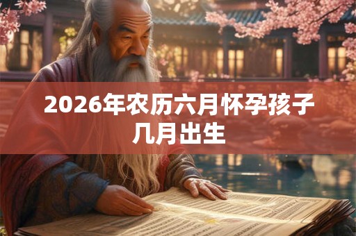 2026年农历六月怀孕孩子几月出生 2026年农历六月怀孕孩子几月出生