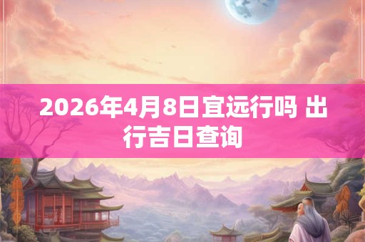 2026年4月8日宜远行吗 出行吉日查询