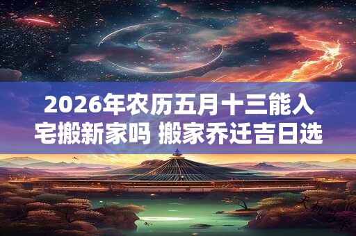 2026年农历五月十三能入宅搬新家吗 搬家乔迁吉日选择 2026年农历五月十三能入宅搬新家吗 搬家乔迁吉日选择