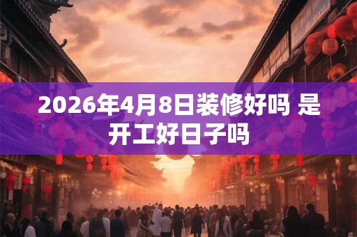 2026年4月8日装修好吗 是开工好日子吗