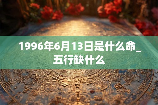 1996年6月13日是什么命_五行缺什么 1996年6月13日是什么命_五行缺什么