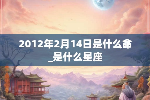 2012年2月14日是什么命_是什么星座 2012年2月14日是什么命_是什么星座
