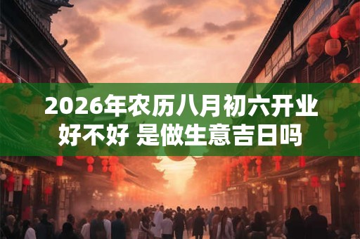 2026年农历八月初六开业好不好 是做生意吉日吗 2026年农历八月初六开业好不好 是做生意吉日吗