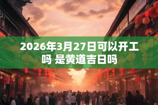 2026年3月27日可以开工吗 是黄道吉日吗