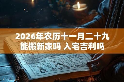 2026年农历十一月二十九能搬新家吗 入宅吉利吗 2026年农历十一月二十九能搬新家吗 入宅吉利吗