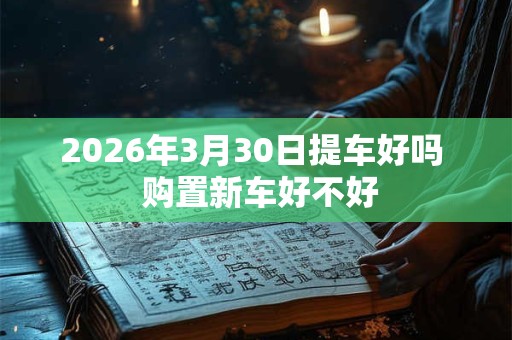 2026年3月30日提车好吗 购置新车好不好 2026年3月30日提车好吗 购置新车好不好