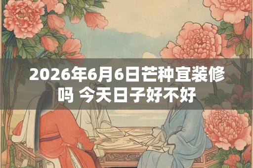 2026年6月6日芒种宜装修吗 今天日子好不好 2026年6月6日芒种宜装修吗 今天日子好不好