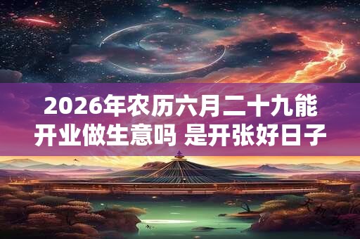 2026年农历六月二十九能开业做生意吗 是开张好日子吗 2026年农历六月二十九能开业做生意吗 是开张好日子吗