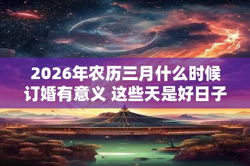 2026年农历三月什么时候订婚有意义 这些天是好日子 2026年农历三月什么时候订婚有意义 这些天是好日子
