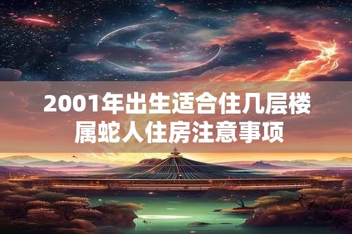 2001年出生适合住几层楼 属蛇人住房注意事项 2001年出生适合住几层楼 属蛇人住房注意事项