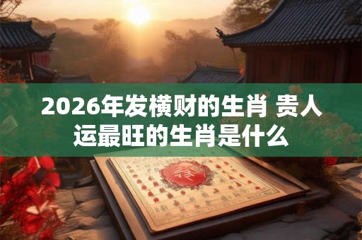 2026年发横财的生肖 贵人运最旺的生肖是什么 2026年发横财的生肖 贵人运最旺的生肖是什么