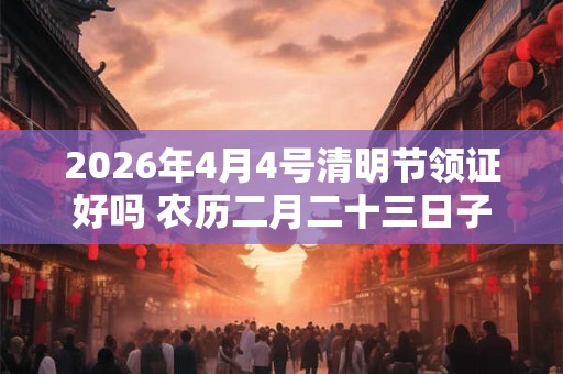 2026年4月4号清明节领证好吗 农历二月二十三日子好吗 2026年4月4号清明节领证好吗 农历二月二十三日子好吗