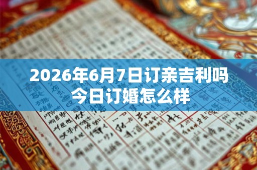 2026年6月7日订亲吉利吗 今日订婚怎么样 2026年6月7日订亲吉利吗 今日订婚怎么样