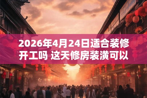 2026年4月24日适合装修开工吗 这天修房装潢可以吗 2026年4月24日适合装修开工吗 这天修房装潢可以吗