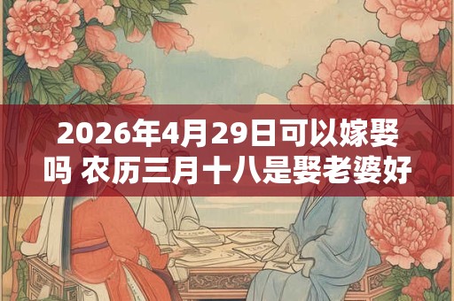 2026年4月29日可以嫁娶吗 农历三月十八是娶老婆好日子吗 2026年4月29日可以嫁娶吗 农历三月十八是娶老婆好日子吗