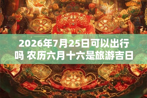 2026年7月25日可以出行吗 农历六月十六是旅游吉日吗