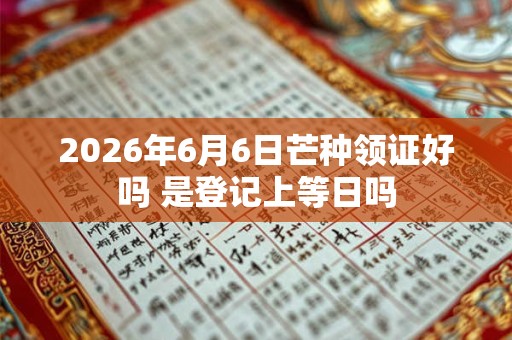 2026年6月6日芒种领证好吗 是登记上等日吗 2026年6月6日芒种领证好吗 是登记上等日吗