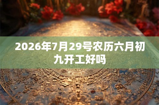 2026年7月29号农历六月初九开工好吗 2026年7月29号农历六月初九开工好吗
