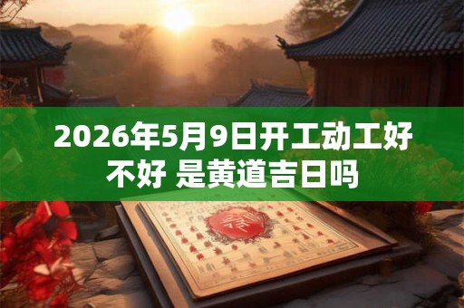 2026年5月9日开工动工好不好 是黄道吉日吗 2026年5月9日开工动工好不好 是黄道吉日吗