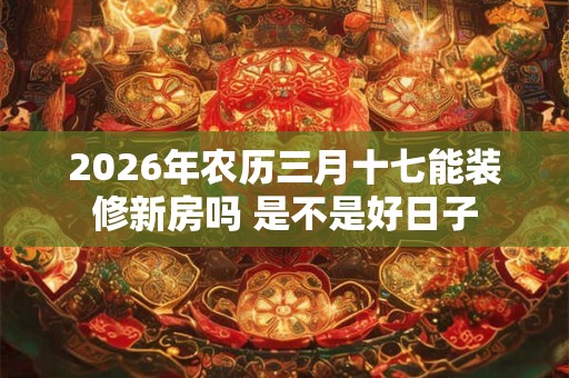 2026年农历三月十七能装修新房吗 是不是好日子 2026年农历三月十七能装修新房吗 是不是好日子
