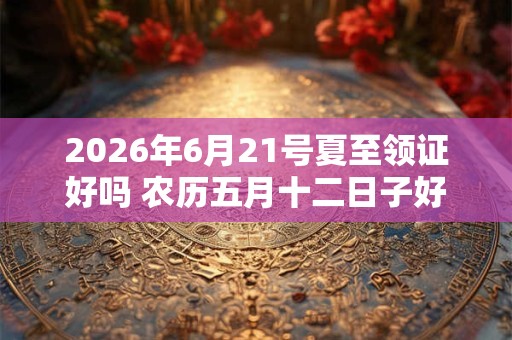 2026年6月21号夏至领证好吗 农历五月十二日子好吗 2026年6月21号夏至领证好吗 农历五月十二日子好吗