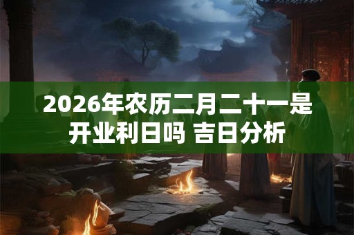 2026年农历二月二十一是开业利日吗 吉日分析 2026年农历二月二十一是开业利日吗 吉日分析