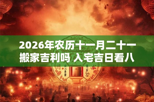 2026年农历十一月二十一搬家吉利吗 入宅吉日看八字 2026年农历十一月二十一搬家吉利吗 入宅吉日看八字