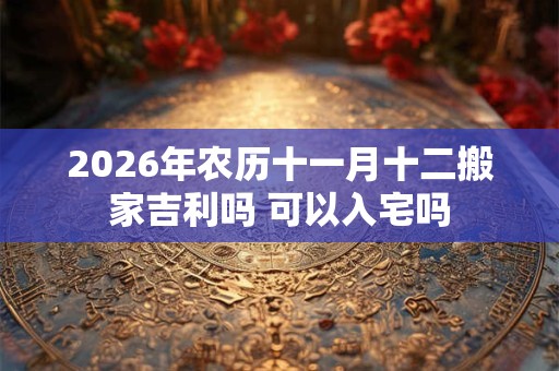 2026年农历十一月十二搬家吉利吗 可以入宅吗 2026年农历十一月十二搬家吉利吗 可以入宅吗