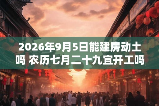 2026年9月5日能建房动土吗 农历七月二十九宜开工吗 2026年9月5日能建房动土吗 农历七月二十九宜开工吗