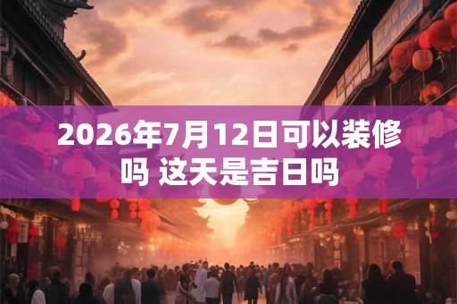 2026年7月12日可以装修吗 这天是吉日吗