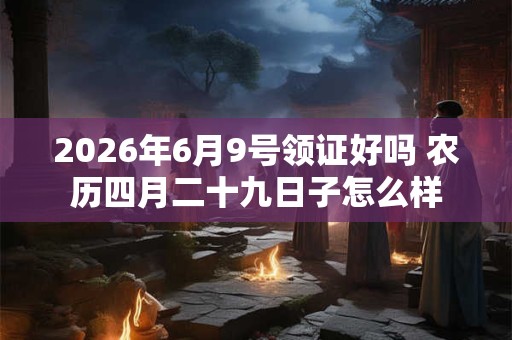 2026年6月9号领证好吗 农历四月二十九日子怎么样