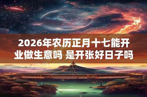 2026年农历正月十七能开业做生意吗 是开张好日子吗 2026年农历正月十七能开业做生意吗 是开张好日子吗